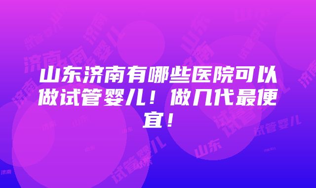 山东济南有哪些医院可以做试管婴儿！做几代最便宜！