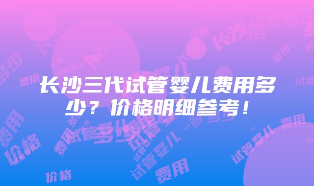 长沙三代试管婴儿费用多少？价格明细参考！