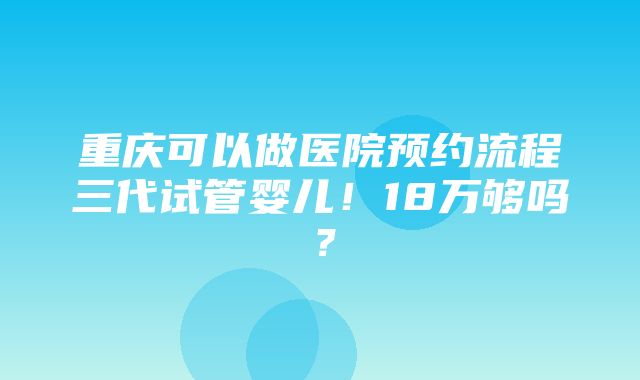 重庆可以做医院预约流程三代试管婴儿！18万够吗？