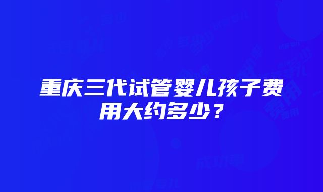 重庆三代试管婴儿孩子费用大约多少？