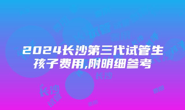 2024长沙第三代试管生孩子费用,附明细参考