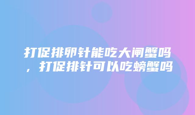 打促排卵针能吃大闸蟹吗，打促排针可以吃螃蟹吗