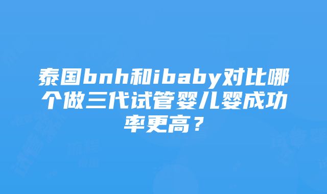 泰国bnh和ibaby对比哪个做三代试管婴儿婴成功率更高？