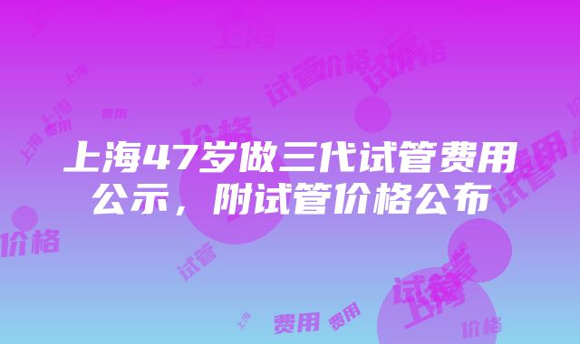 上海47岁做三代试管费用公示，附试管价格公布