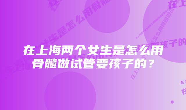 在上海两个女生是怎么用骨髓做试管要孩子的？