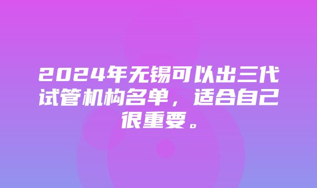 2024年无锡可以出三代试管机构名单，适合自己很重要。