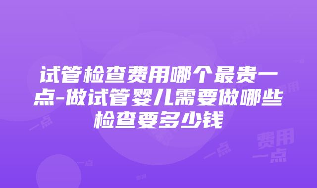 试管检查费用哪个最贵一点-做试管婴儿需要做哪些检查要多少钱