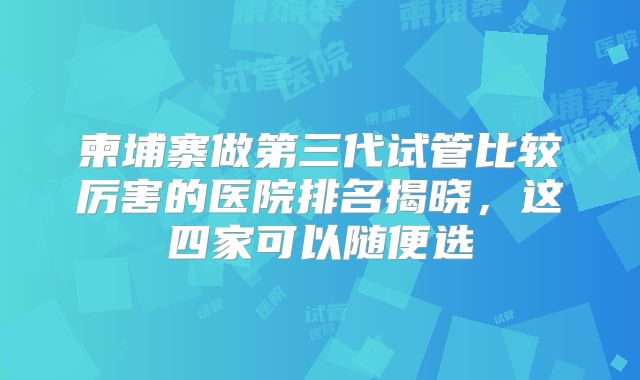 柬埔寨做第三代试管比较厉害的医院排名揭晓，这四家可以随便选