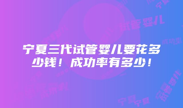 宁夏三代试管婴儿要花多少钱！成功率有多少！