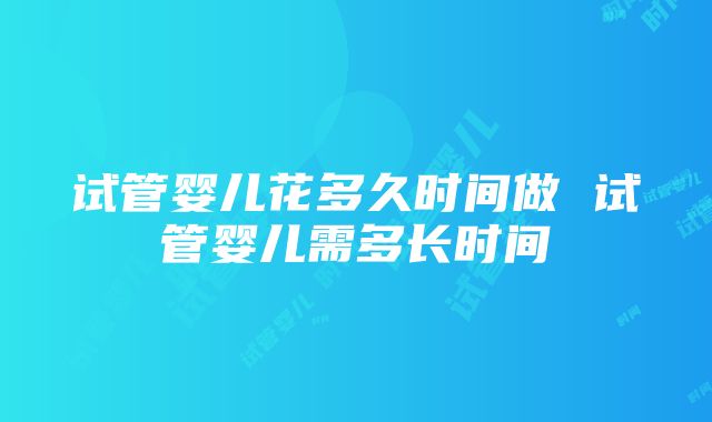 试管婴儿花多久时间做 试管婴儿需多长时间