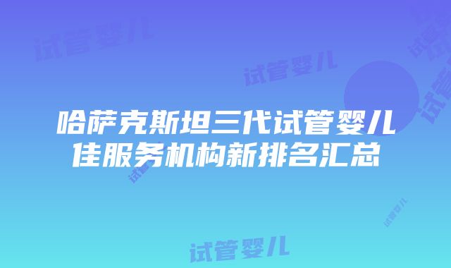 哈萨克斯坦三代试管婴儿佳服务机构新排名汇总