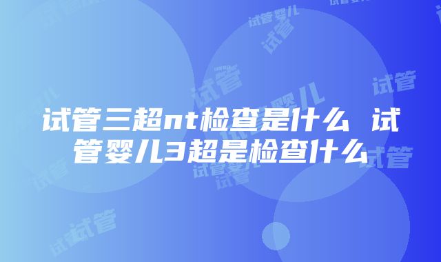 试管三超nt检查是什么 试管婴儿3超是检查什么