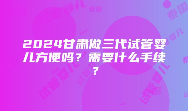 2024甘肃做三代试管婴儿方便吗？需要什么手续？