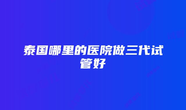 泰国哪里的医院做三代试管好