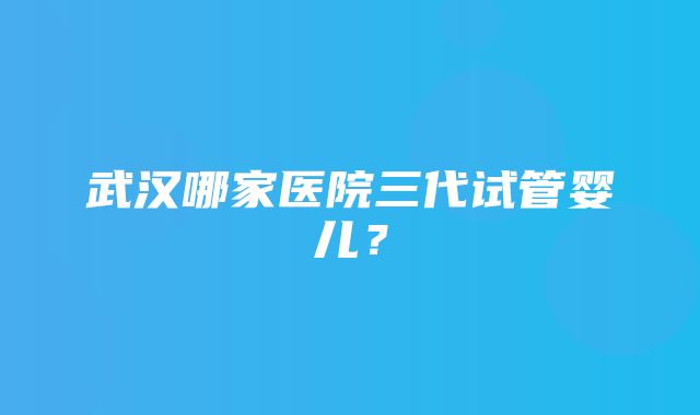 武汉哪家医院三代试管婴儿？