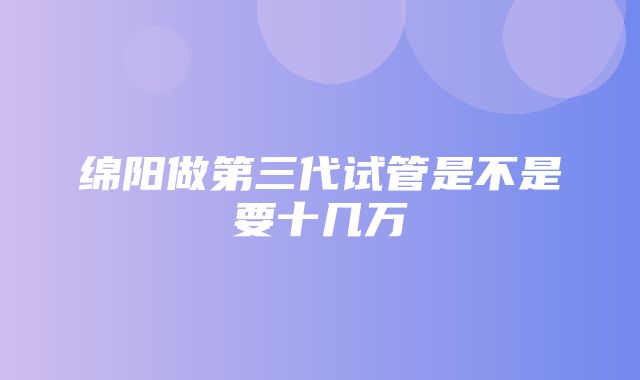 绵阳做第三代试管是不是要十几万