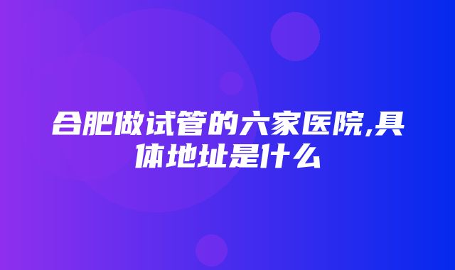 合肥做试管的六家医院,具体地址是什么