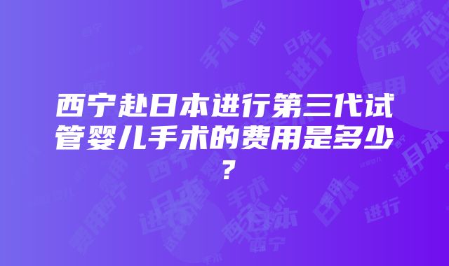 西宁赴日本进行第三代试管婴儿手术的费用是多少？