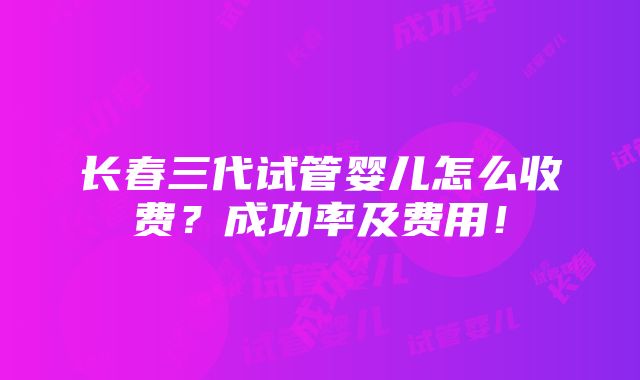 长春三代试管婴儿怎么收费？成功率及费用！