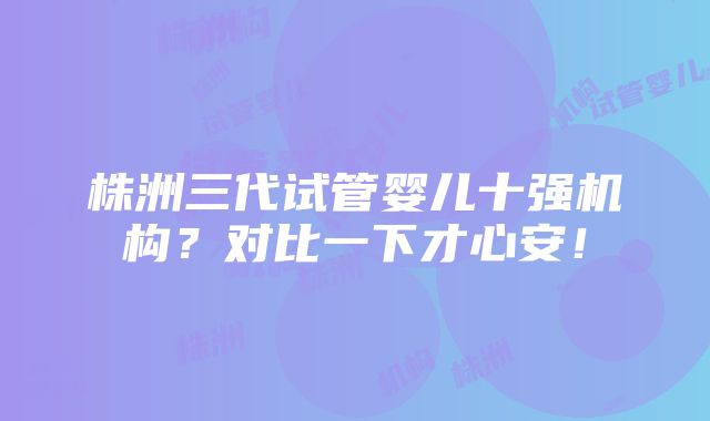 株洲三代试管婴儿十强机构？对比一下才心安！