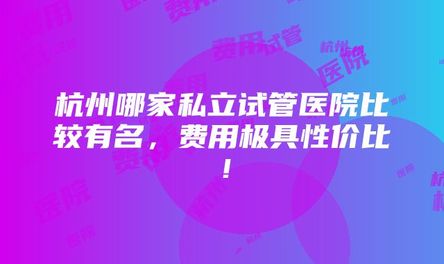 杭州哪家私立试管医院比较有名，费用极具性价比！