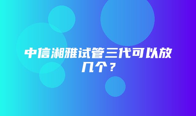 中信湘雅试管三代可以放几个？