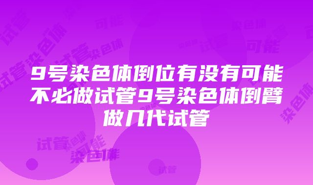 9号染色体倒位有没有可能不必做试管9号染色体倒臂做几代试管