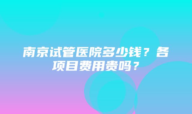 南京试管医院多少钱？各项目费用贵吗？