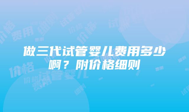 做三代试管婴儿费用多少啊？附价格细则