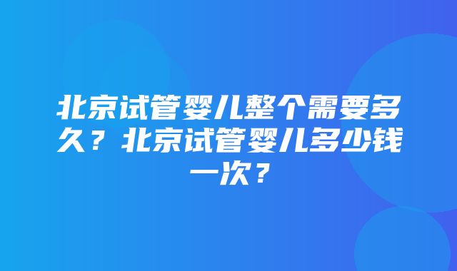 北京试管婴儿整个需要多久？北京试管婴儿多少钱一次？