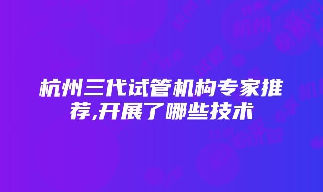 杭州三代试管机构专家推荐,开展了哪些技术