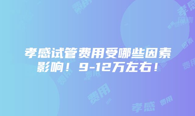 孝感试管费用受哪些因素影响！9-12万左右！