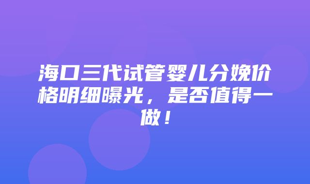 海口三代试管婴儿分娩价格明细曝光，是否值得一做！