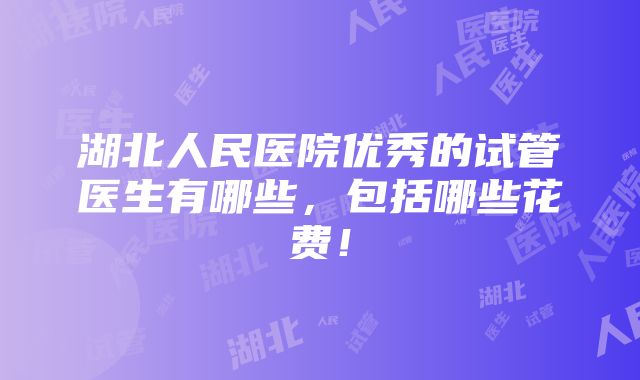 湖北人民医院优秀的试管医生有哪些，包括哪些花费！