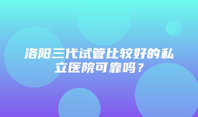 洛阳三代试管比较好的私立医院可靠吗？