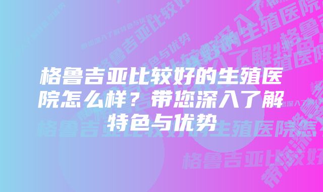 格鲁吉亚比较好的生殖医院怎么样？带您深入了解特色与优势