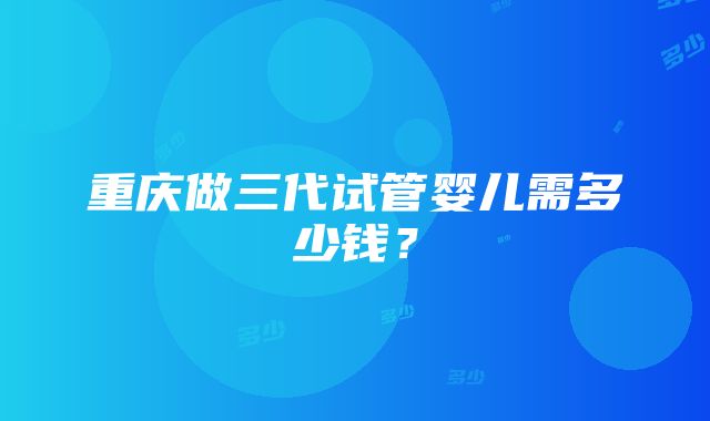 重庆做三代试管婴儿需多少钱？