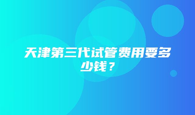 天津第三代试管费用要多少钱？