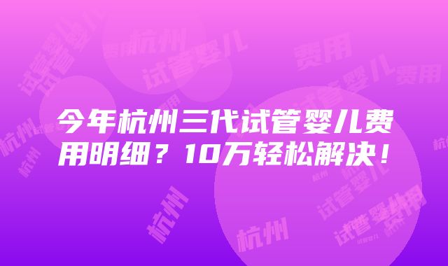 今年杭州三代试管婴儿费用明细？10万轻松解决！