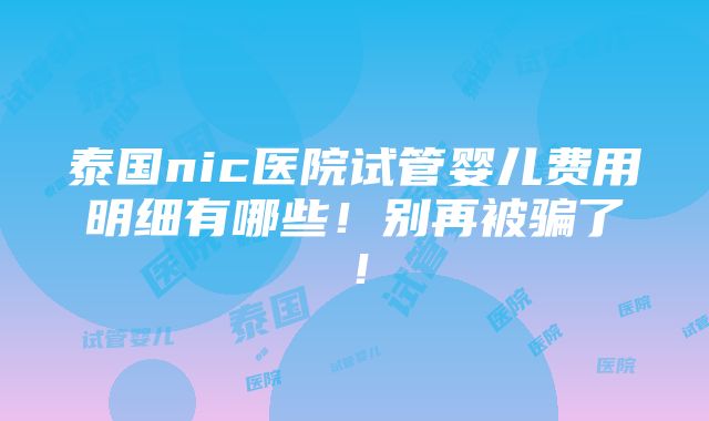 泰国nic医院试管婴儿费用明细有哪些！别再被骗了！