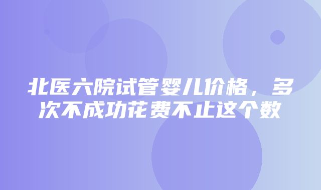 北医六院试管婴儿价格，多次不成功花费不止这个数