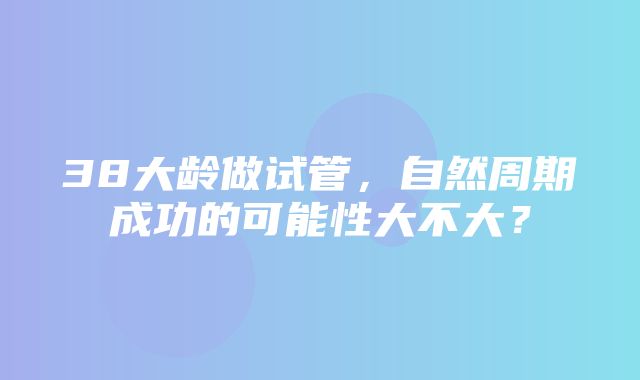 38大龄做试管，自然周期成功的可能性大不大？