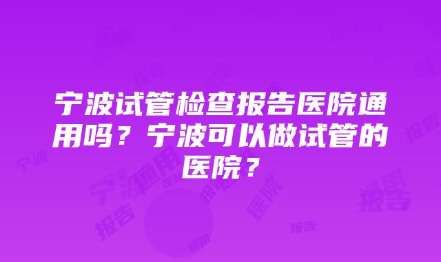 宁波试管检查报告医院通用吗？宁波可以做试管的医院？