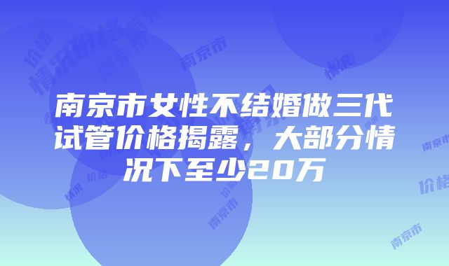 南京市女性不结婚做三代试管价格揭露，大部分情况下至少20万