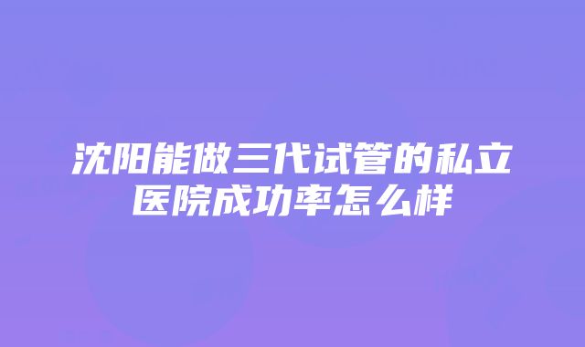 沈阳能做三代试管的私立医院成功率怎么样