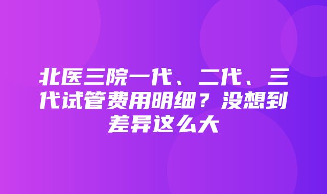 北医三院一代、二代、三代试管费用明细？没想到差异这么大