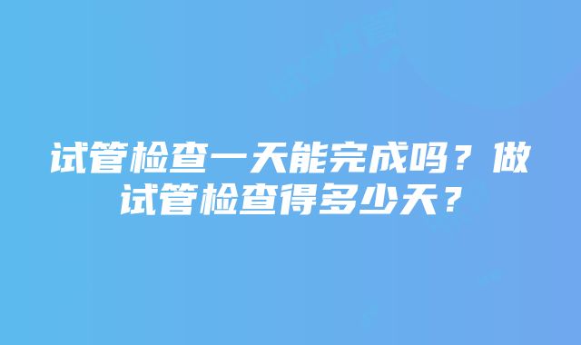 试管检查一天能完成吗？做试管检查得多少天？