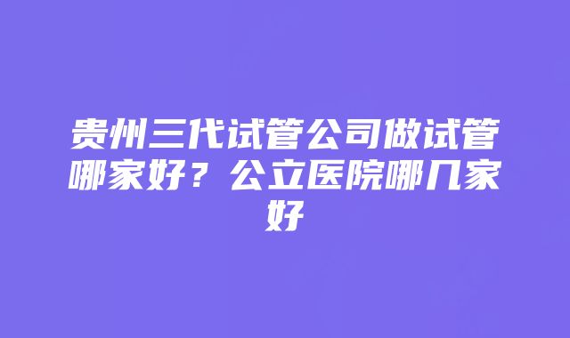 贵州三代试管公司做试管哪家好？公立医院哪几家好