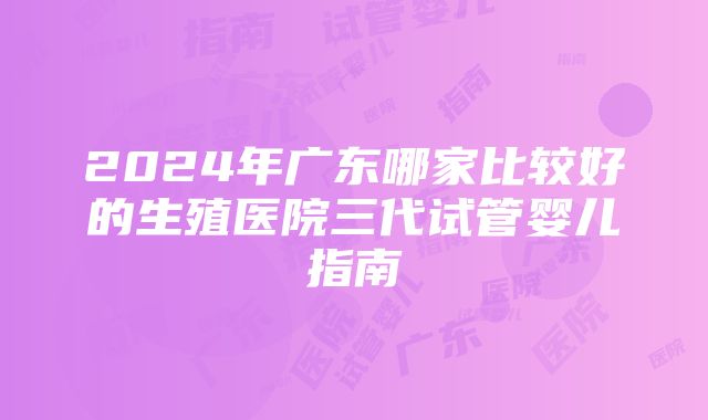 2024年广东哪家比较好的生殖医院三代试管婴儿指南