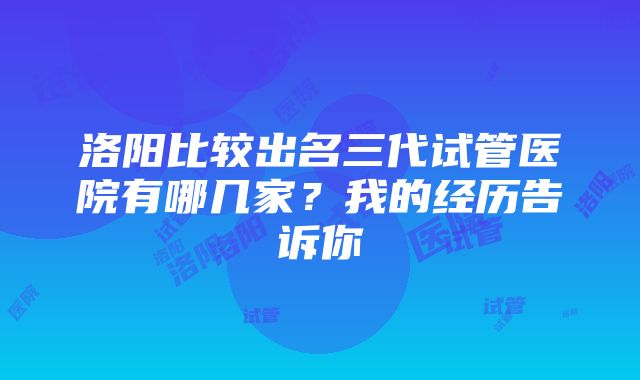 洛阳比较出名三代试管医院有哪几家？我的经历告诉你